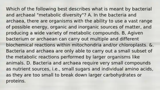 Which of the following best describes what is meant by bacterial and archaeal "metabolic diversity"? A. In the bacteria and archaea, there are organisms with the ability to use a vast range of possible energy, organic and inorganic sources of matter, and producing a wide variety of metabolic compounds. B, Agiven bacterium or archaean can carry out multiple and different biochemical reactions within mitochondria and/or chloroplasts. &. Bacteria and archaea are only able to carry out a small subset of the metabolic reactions performed by larger organisms like animals. D. Bacteria and archaea require very small compounds as nutrient sources, i.e., small sugars and individual amino acids, as they are too small to break down larger carbohydrates or proteins.