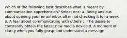 Which of the following best describes what is meant by communication apprehension? Select one: a. Being anxious about opening your email inbox after not checking it for a week b. A fear about communicating with others c. The desire to constantly obtain the latest new media device d. A moment of clarity when you fully grasp and understand a message