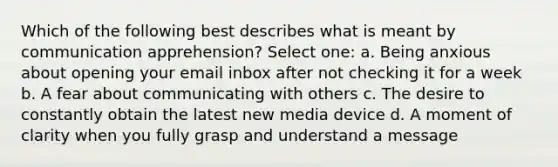 Which of the following best describes what is meant by communication apprehension? Select one: a. Being anxious about opening your email inbox after not checking it for a week b. A fear about communicating with others c. The desire to constantly obtain the latest new media device d. A moment of clarity when you fully grasp and understand a message