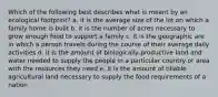 Which of the following best describes what is meant by an ecological footprint? a. it is the average size of the lot on which a family home is built b. it is the number of acres necessary to grow enough food to support a family c. it is the geographic are in which a person travels during the course of their average daily activities d. it is the amount of biologically-productive land and water needed to supply the people in a particular country or area with the resources they need e. it is the amount of tillable agricultural land necessary to supply the food requirements of a nation