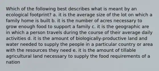 Which of the following best describes what is meant by an ecological footprint? a. it is the average size of the lot on which a family home is built b. it is the number of acres necessary to grow enough food to support a family c. it is the geographic are in which a person travels during the course of their average daily activities d. it is the amount of biologically-productive land and water needed to supply the people in a particular country or area with the resources they need e. it is the amount of tillable agricultural land necessary to supply the food requirements of a nation