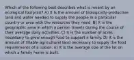 Which of the following best describes what is meant by an ecological footprint? A) It is the amount of biologically-productive land and water needed to supply the people in a particular country or area with the resources they need. B) It is the geographic area in which a person travels during the course of their average daily activities. C) It is the number of acres necessary to grow enough food to support a family. D) It is the amount of tillable agricultural land necessary to supply the food requirements of a nation. E) It is the average size of the lot on which a family home is built.