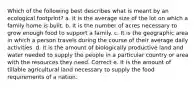 Which of the following best describes what is meant by an ecological footprint? a. It is the average size of the lot on which a family home is built. b. It is the number of acres necessary to grow enough food to support a family. c. It is the geographic area in which a person travels during the course of their average daily activities. d. It is the amount of biologically productive land and water needed to supply the people in a particular country or area with the resources they need. Correct e. It is the amount of tillable agricultural land necessary to supply the food requirements of a nation.