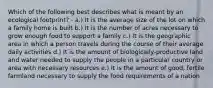 Which of the following best describes what is meant by an ecological footprint? - a.) It is the average size of the lot on which a family home is built b.) It is the number of acres necessary to grow enough food to support a family c.) It is the geographic area in which a person travels during the course of their average daily activities d.) It is the amount of biologically-productive land and water needed to supply the people in a particular country or area with necessary resources e.) It is the amount of good, fertile farmland necessary to supply the food requirements of a nation