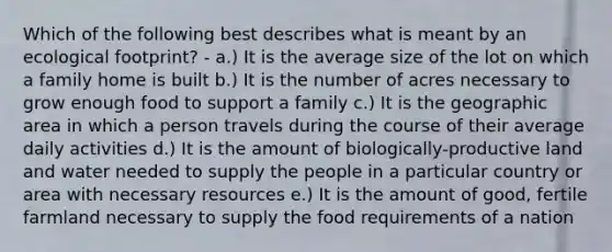 Which of the following best describes what is meant by an ecological footprint? - a.) It is the average size of the lot on which a family home is built b.) It is the number of acres necessary to grow enough food to support a family c.) It is the geographic area in which a person travels during the course of their average daily activities d.) It is the amount of biologically-productive land and water needed to supply the people in a particular country or area with necessary resources e.) It is the amount of good, fertile farmland necessary to supply the food requirements of a nation