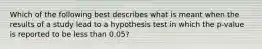 Which of the following best describes what is meant when the results of a study lead to a hypothesis test in which the p-value is reported to be less than 0.05?