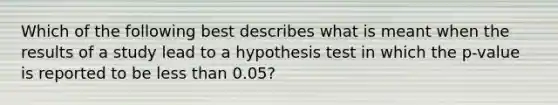 Which of the following best describes what is meant when the results of a study lead to a hypothesis test in which the p-value is reported to be less than 0.05?