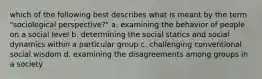 which of the following best describes what is meant by the term "sociological perspective?" a. examining the behavior of people on a social level b. determining the social statics and social dynamics within a particular group c. challenging conventional social wisdom d. examining the disagreements among groups in a society