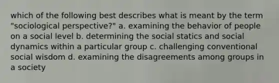 which of the following best describes what is meant by the term "sociological perspective?" a. examining the behavior of people on a social level b. determining the social statics and social dynamics within a particular group c. challenging conventional social wisdom d. examining the disagreements among groups in a society