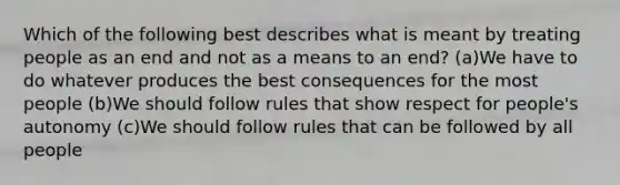 Which of the following best describes what is meant by treating people as an end and not as a means to an end? (a)We have to do whatever produces the best consequences for the most people (b)We should follow rules that show respect for people's autonomy (c)We should follow rules that can be followed by all people