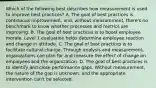 Which of the following best describes how measurement is used to improve best practices? A. The goal of best practices is continuous improvement, and, without measurement, there's no benchmark to know whether processes and metrics are improving. B. The goal of best practices is to boost employee morale. Level 1 evaluation helps determine employee reaction and change in attitude. C. The goal of best practices is to facilitate cultural change. Through analysis and measurement, organizations can plan for and measure the effect of change on employees and the organization. D. The goal of best practices is to identify and close performance gaps. Without measurement, the nature of the gap is unknown, and the appropriate intervention can't be selected.