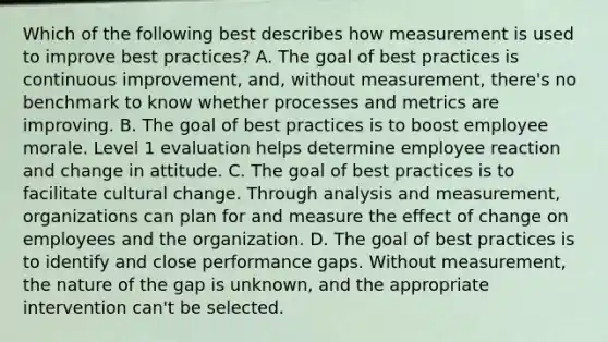 Which of the following best describes how measurement is used to improve best practices? A. The goal of best practices is continuous improvement, and, without measurement, there's no benchmark to know whether processes and metrics are improving. B. The goal of best practices is to boost employee morale. Level 1 evaluation helps determine employee reaction and change in attitude. C. The goal of best practices is to facilitate cultural change. Through analysis and measurement, organizations can plan for and measure the effect of change on employees and the organization. D. The goal of best practices is to identify and close performance gaps. Without measurement, the nature of the gap is unknown, and the appropriate intervention can't be selected.