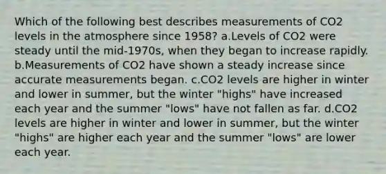 Which of the following best describes measurements of CO2 levels in the atmosphere since 1958? a.Levels of CO2 were steady until the mid-1970s, when they began to increase rapidly. b.Measurements of CO2 have shown a steady increase since accurate measurements began. c.CO2 levels are higher in winter and lower in summer, but the winter "highs" have increased each year and the summer "lows" have not fallen as far. d.CO2 levels are higher in winter and lower in summer, but the winter "highs" are higher each year and the summer "lows" are lower each year.