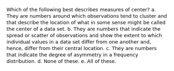 Which of the following best describes measures of center? a. They are numbers around which observations tend to cluster and that describe the location of what in some sense might be called the center of a data set. b. They are numbers that indicate the spread or scatter of observations and show the extent to which individual values in a data set differ from one another and, hence, differ from their central location. c. They are numbers that indicate the degree of asymmetry in a <a href='https://www.questionai.com/knowledge/kBageYpRHz-frequency-distribution' class='anchor-knowledge'>frequency distribution</a>. d. None of these. e. All of these.