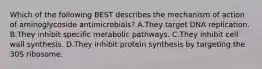 Which of the following BEST describes the mechanism of action of aminoglycoside antimicrobials? A.They target DNA replication. B.They inhibit specific metabolic pathways. C.They inhibit cell wall synthesis. D.They inhibit protein synthesis by targeting the 30S ribosome.