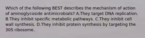 Which of the following BEST describes the mechanism of action of aminoglycoside antimicrobials? A.They target DNA replication. B.They inhibit specific metabolic pathways. C.They inhibit cell wall synthesis. D.They inhibit protein synthesis by targeting the 30S ribosome.