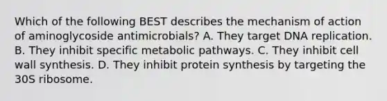 Which of the following BEST describes the mechanism of action of aminoglycoside antimicrobials? A. They target <a href='https://www.questionai.com/knowledge/kofV2VQU2J-dna-replication' class='anchor-knowledge'>dna replication</a>. B. They inhibit specific metabolic pathways. C. They inhibit cell wall synthesis. D. They inhibit <a href='https://www.questionai.com/knowledge/kVyphSdCnD-protein-synthesis' class='anchor-knowledge'>protein synthesis</a> by targeting the 30S ribosome.