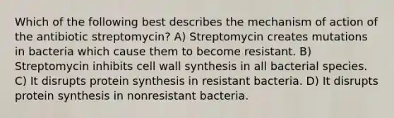 Which of the following best describes the mechanism of action of the antibiotic streptomycin? A) Streptomycin creates mutations in bacteria which cause them to become resistant. B) Streptomycin inhibits cell wall synthesis in all bacterial species. C) It disrupts protein synthesis in resistant bacteria. D) It disrupts protein synthesis in nonresistant bacteria.