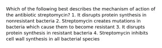 Which of the following best describes the mechanism of action of the antibiotic streptomycin? 1. It disrupts protein synthesis in nonresistant bacteria 2. Streptomycin creates mutations in bacteria which cause them to become resistant 3. It disrupts protein synthesis in resistant bacteria 4. Streptomycin inhibits cell wall synthesis in all bacterial species