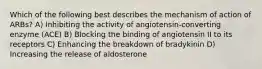 Which of the following best describes the mechanism of action of ARBs? A) Inhibiting the activity of angiotensin-converting enzyme (ACE) B) Blocking the binding of angiotensin II to its receptors C) Enhancing the breakdown of bradykinin D) Increasing the release of aldosterone