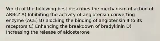 Which of the following best describes the mechanism of action of ARBs? A) Inhibiting the activity of angiotensin-converting enzyme (ACE) B) Blocking the binding of angiotensin II to its receptors C) Enhancing the breakdown of bradykinin D) Increasing the release of aldosterone