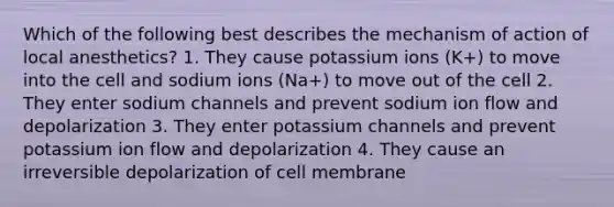 Which of the following best describes the mechanism of action of local anesthetics? 1. They cause potassium ions (K+) to move into the cell and sodium ions (Na+) to move out of the cell 2. They enter sodium channels and prevent sodium ion flow and depolarization 3. They enter potassium channels and prevent potassium ion flow and depolarization 4. They cause an irreversible depolarization of cell membrane