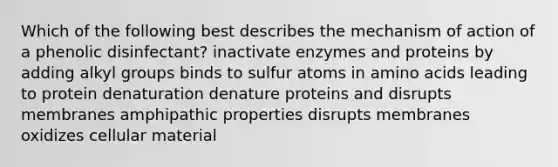 Which of the following best describes the mechanism of action of a phenolic disinfectant? inactivate enzymes and proteins by adding alkyl groups binds to sulfur atoms in amino acids leading to protein denaturation denature proteins and disrupts membranes amphipathic properties disrupts membranes oxidizes cellular material