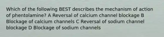 Which of the following BEST describes the mechanism of action of phentolamine? A Reversal of calcium channel blockage B Blockage of calcium channels C Reversal of sodium channel blockage D Blockage of sodium channels