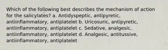 Which of the following best describes the mechanism of action for the salicylates? a. Antidyspeptic, antipyretic, antiinflammatory, antiplatelet b. Uricosuric, antipyretic, antiinflammatory, antiplatelet c. Sedative, analgesic, antiinflammatory, antiplatelet d. Analgesic, antitussive, antiinflammatory, antiplatelet