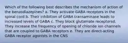 Which of the following best describes the mechanism of action of the benzodiazepines? a. They activate GABA receptors in the spinal cord b. Their inhibition of GABA transaminase leads to increased levels of GABA c. They block glutamate receptorsd. They increase the frequency of opening of chloride ion channels that are coupled to GABA receptors e. They are direct-acting GABA receptor agonists in the CNS