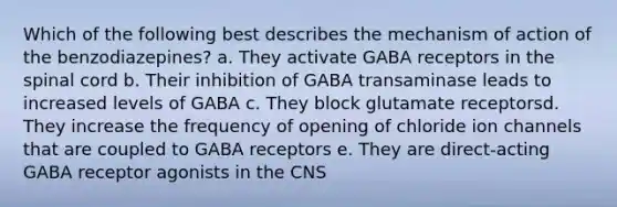 Which of the following best describes the mechanism of action of the benzodiazepines? a. They activate GABA receptors in the spinal cord b. Their inhibition of GABA transaminase leads to increased levels of GABA c. They block glutamate receptorsd. They increase the frequency of opening of chloride ion channels that are coupled to GABA receptors e. They are direct-acting GABA receptor agonists in the CNS