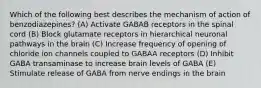 Which of the following best describes the mechanism of action of benzodiazepines? (A) Activate GABAB receptors in the spinal cord (B) Block glutamate receptors in hierarchical neuronal pathways in the brain (C) Increase frequency of opening of chloride ion channels coupled to GABAA receptors (D) Inhibit GABA transaminase to increase brain levels of GABA (E) Stimulate release of GABA from nerve endings in the brain