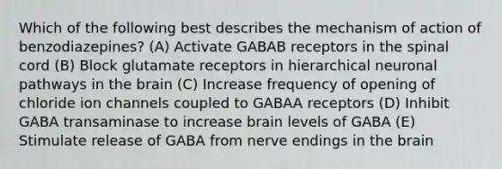 Which of the following best describes the mechanism of action of benzodiazepines? (A) Activate GABAB receptors in the spinal cord (B) Block glutamate receptors in hierarchical neuronal pathways in the brain (C) Increase frequency of opening of chloride ion channels coupled to GABAA receptors (D) Inhibit GABA transaminase to increase brain levels of GABA (E) Stimulate release of GABA from nerve endings in the brain