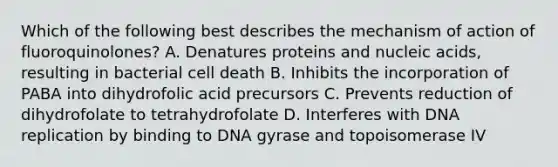 Which of the following best describes the mechanism of action of fluoroquinolones? A. Denatures proteins and nucleic acids, resulting in bacterial cell death B. Inhibits the incorporation of PABA into dihydrofolic acid precursors C. Prevents reduction of dihydrofolate to tetrahydrofolate D. Interferes with DNA replication by binding to DNA gyrase and topoisomerase IV