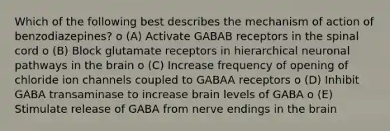 Which of the following best describes the mechanism of action of benzodiazepines? o (A) Activate GABAB receptors in the spinal cord o (B) Block glutamate receptors in hierarchical neuronal pathways in the brain o (C) Increase frequency of opening of chloride ion channels coupled to GABAA receptors o (D) Inhibit GABA transaminase to increase brain levels of GABA o (E) Stimulate release of GABA from nerve endings in the brain