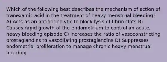 Which of the following best describes the mechanism of action of tranexamic acid in the treatment of heavy menstrual bleeding? A) Acts as an antifibrinolytic to block lysis of fibrin clots B) Causes rapid growth of the endometrium to control an acute, heavy bleeding episode C) Increases the ratio of vasoconstricting prostaglandins to vasodilating prostaglandins D) Suppresses endometrial proliferation to manage chronic heavy menstrual bleeding