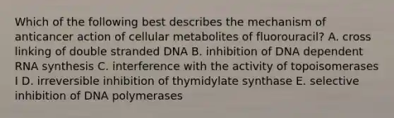 Which of the following best describes the mechanism of anticancer action of cellular metabolites of fluorouracil? A. cross linking of double stranded DNA B. inhibition of DNA dependent RNA synthesis C. interference with the activity of topoisomerases I D. irreversible inhibition of thymidylate synthase E. selective inhibition of DNA polymerases