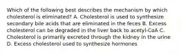 Which of the following best describes the mechanism by which cholesterol is eliminated? A. Cholesterol is used to synthesize secondary bile acids that are eliminated in the feces B. Excess cholesterol can be degraded in the liver back to acetyl-CoA C. Cholesterol is primarily excreted through the kidney in the urine D. Excess cholesterol used to synthesize hormones