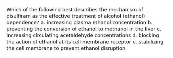 Which of the following best describes the mechanism of disulfiram as the effective treatment of alcohol (ethanol) dependence? a. increasing plasma ethanol concentration b. preventing the conversion of ethanol to methanol in the liver c. increasing circulating acetaldehyde concentrations d. blocking the action of ethanol at its cell membrane receptor e. stabilizing the cell membrane to prevent ethanol disruption