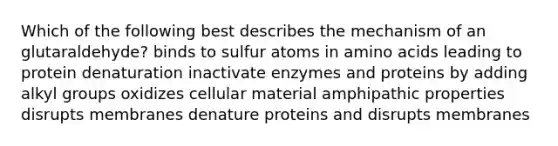 Which of the following best describes the mechanism of an glutaraldehyde? binds to sulfur atoms in amino acids leading to protein denaturation inactivate enzymes and proteins by adding alkyl groups oxidizes cellular material amphipathic properties disrupts membranes denature proteins and disrupts membranes