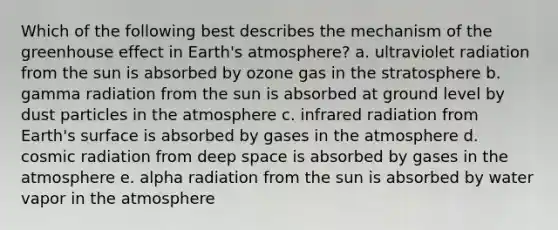 Which of the following best describes the mechanism of the <a href='https://www.questionai.com/knowledge/kSLZFxwGpF-greenhouse-effect' class='anchor-knowledge'>greenhouse effect</a> in <a href='https://www.questionai.com/knowledge/kRonPjS5DU-earths-atmosphere' class='anchor-knowledge'>earth's atmosphere</a>? a. ultraviolet radiation from the sun is absorbed by ozone gas in the stratosphere b. gamma radiation from the sun is absorbed at ground level by dust particles in the atmosphere c. infrared radiation from Earth's surface is absorbed by gases in the atmosphere d. cosmic radiation from deep space is absorbed by gases in the atmosphere e. alpha radiation from the sun is absorbed by water vapor in the atmosphere