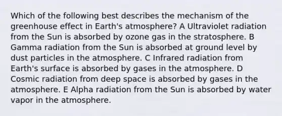 Which of the following best describes the mechanism of the greenhouse effect in Earth's atmosphere? A Ultraviolet radiation from the Sun is absorbed by ozone gas in the stratosphere. B Gamma radiation from the Sun is absorbed at ground level by dust particles in the atmosphere. C Infrared radiation from Earth's surface is absorbed by gases in the atmosphere. D Cosmic radiation from deep space is absorbed by gases in the atmosphere. E Alpha radiation from the Sun is absorbed by water vapor in the atmosphere.