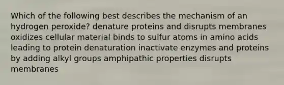 Which of the following best describes the mechanism of an hydrogen peroxide? denature proteins and disrupts membranes oxidizes cellular material binds to sulfur atoms in amino acids leading to protein denaturation inactivate enzymes and proteins by adding alkyl groups amphipathic properties disrupts membranes