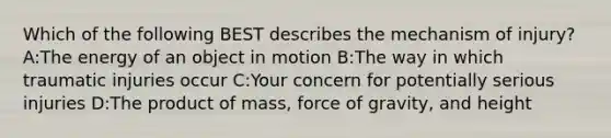 Which of the following BEST describes the mechanism of injury? A:The energy of an object in motion B:The way in which traumatic injuries occur C:Your concern for potentially serious injuries D:The product of mass, force of gravity, and height