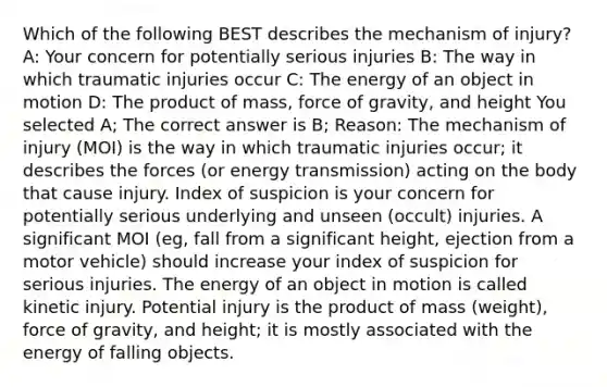 Which of the following BEST describes the mechanism of injury? A: Your concern for potentially serious injuries B: The way in which traumatic injuries occur C: The energy of an object in motion D: The product of mass, force of gravity, and height You selected A; The correct answer is B; Reason: The mechanism of injury (MOI) is the way in which traumatic injuries occur; it describes the forces (or energy transmission) acting on the body that cause injury. Index of suspicion is your concern for potentially serious underlying and unseen (occult) injuries. A significant MOI (eg, fall from a significant height, ejection from a motor vehicle) should increase your index of suspicion for serious injuries. The energy of an object in motion is called kinetic injury. Potential injury is the product of mass (weight), force of gravity, and height; it is mostly associated with the energy of falling objects.