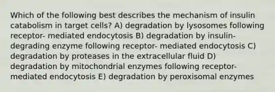 Which of the following best describes the mechanism of insulin catabolism in target cells? A) degradation by lysosomes following receptor- mediated endocytosis B) degradation by insulin- degrading enzyme following receptor- mediated endocytosis C) degradation by proteases in the extracellular fluid D) degradation by mitochondrial enzymes following receptor- mediated endocytosis E) degradation by peroxisomal enzymes