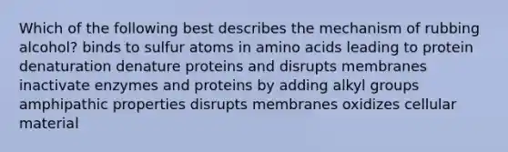 Which of the following best describes the mechanism of rubbing alcohol? binds to sulfur atoms in <a href='https://www.questionai.com/knowledge/k9gb720LCl-amino-acids' class='anchor-knowledge'>amino acids</a> leading to protein denaturation denature proteins and disrupts membranes inactivate enzymes and proteins by adding alkyl groups amphipathic properties disrupts membranes oxidizes cellular material