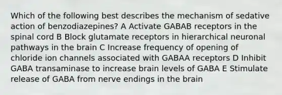 Which of the following best describes the mechanism of sedative action of benzodiazepines? A Activate GABAB receptors in the spinal cord B Block glutamate receptors in hierarchical neuronal pathways in the brain C Increase frequency of opening of chloride ion channels associated with GABAA receptors D Inhibit GABA transaminase to increase brain levels of GABA E Stimulate release of GABA from nerve endings in the brain