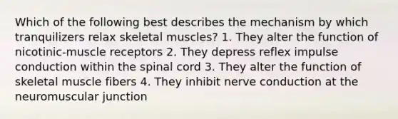 Which of the following best describes the mechanism by which tranquilizers relax skeletal muscles? 1. They alter the function of nicotinic-muscle receptors 2. They depress reflex impulse conduction within the spinal cord 3. They alter the function of skeletal muscle fibers 4. They inhibit nerve conduction at the neuromuscular junction