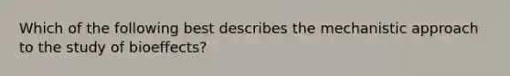 Which of the following best describes the mechanistic approach to the study of bioeffects?